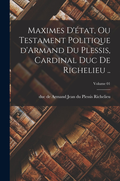 Maximes d'état, ou Testament politique d'Armand du Plessis, cardinal duc de Richelieu ..; Volume 01 Maximes d'état, ou Testament politique d'Armand du Plessis, cardinal duc de Richelieu ..; Volume 01