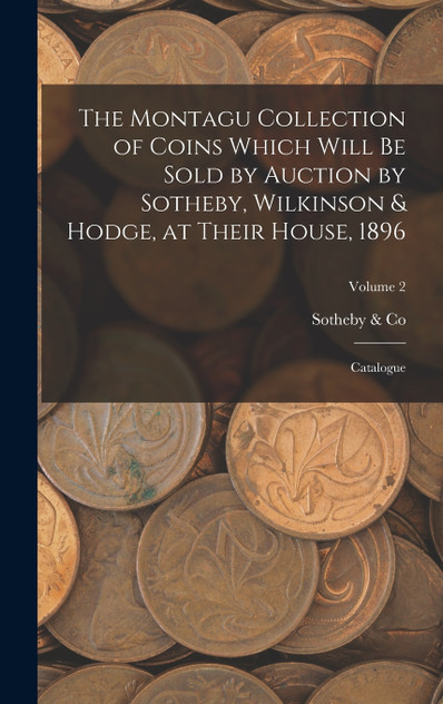 The Montagu Collection of Coins Which Will be Sold by Auction by Sotheby, Wilkinson & Hodge, at Their House, 1896 The Montagu Collection of Coins Which Will be Sold by Auction by Sotheby, Wilkinson & Hodge, at Their House, 1896