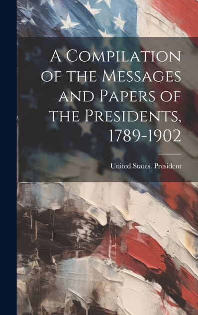 A Compilation of the Messages and Papers of the Presidents, 1789-1902 A Compilation of the Messages and Papers of the Presidents, 1789-1902