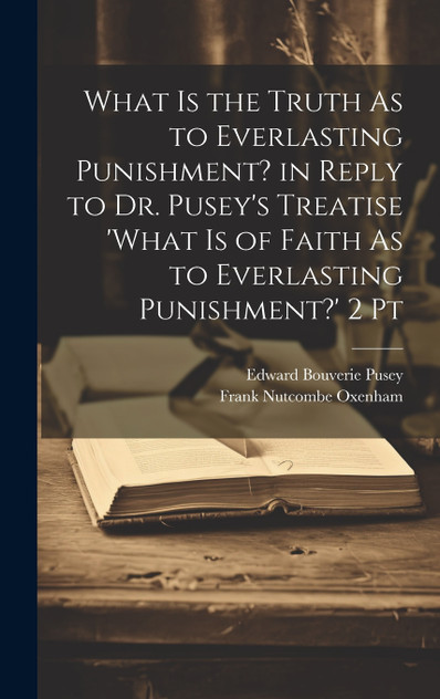 What Is the Truth As to Everlasting Punishment? in Reply to Dr. Pusey's Treatise 'what Is of Faith As to Everlasting Punishment?' 2 Pt What Is the Truth As to Everlasting Punishment? in Reply to Dr. Pusey's Treatise 'what Is of Faith As to Everlasting Punishment?' 2 Pt
