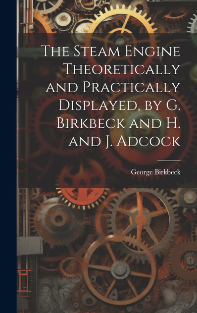 The Steam Engine Theoretically and Practically Displayed, by G. Birkbeck and H. and J. Adcock