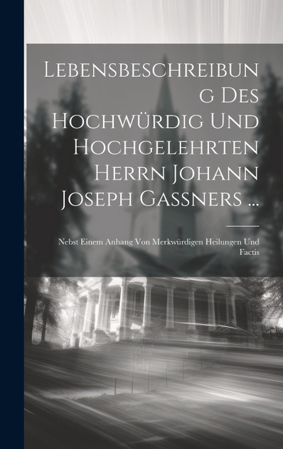 Lebensbeschreibung Des Hochwürdig Und Hochgelehrten Herrn Johann Joseph Gaßners ...