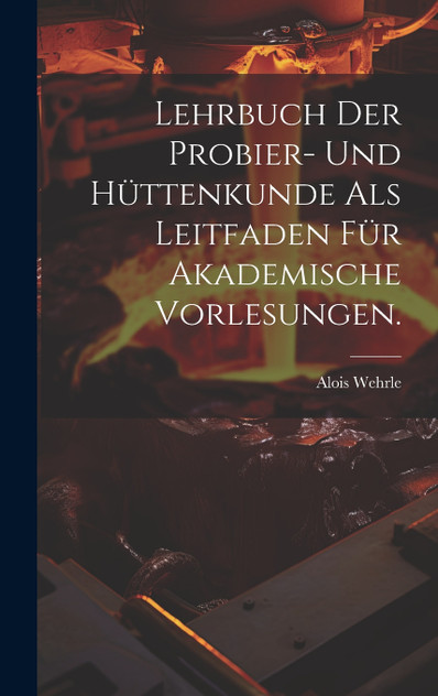 Lehrbuch der Probier- und Hüttenkunde als Leitfaden für akademische Vorlesungen. Lehrbuch der Probier- und Hüttenkunde als Leitfaden für akademische Vorlesungen.