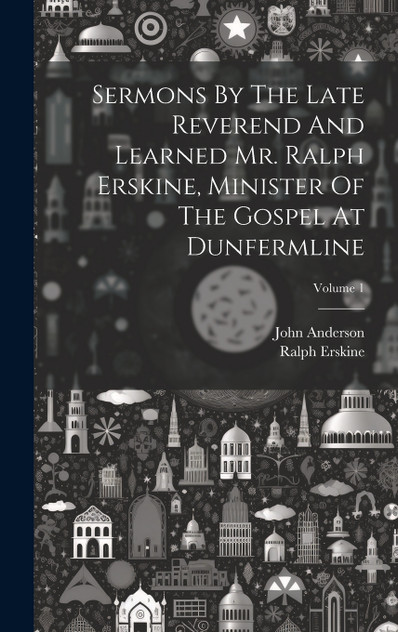 Sermons By The Late Reverend And Learned Mr. Ralph Erskine, Minister Of The Gospel At Dunfermline; Volume 1 Sermons By The Late Reverend And Learned Mr. Ralph Erskine, Minister Of The Gospel At Dunfermline; Volume 1