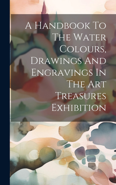 A Handbook To The Water Colours, Drawings And Engravings In The Art Treasures Exhibition