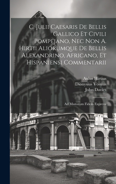 C. Julii Caesaris De Bellis Gallico Et Civili Pompejano, Nec Non A. Hirtii Aliorumque De Bellis Alexandrino, Africano, Et Hispaniensi Commentarii C. Julii Caesaris De Bellis Gallico Et Civili Pompejano, Nec Non A. Hirtii Aliorumque De Bellis Alexandrino, Africano, Et Hispaniensi Commentarii