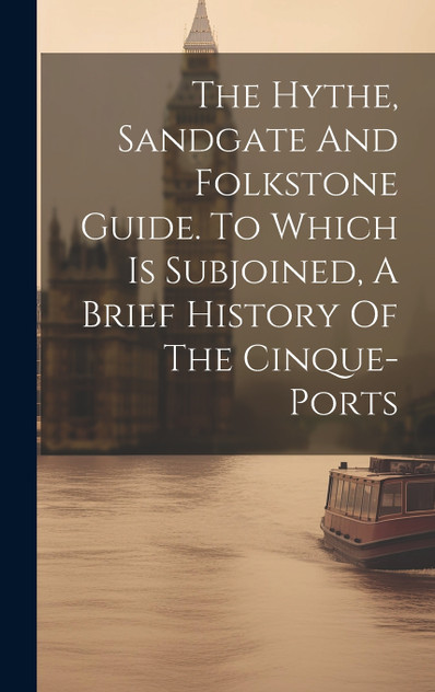 The Hythe, Sandgate And Folkstone Guide. To Which Is Subjoined, A Brief History Of The Cinque-ports The Hythe, Sandgate And Folkstone Guide. To Which Is Subjoined, A Brief History Of The Cinque-ports
