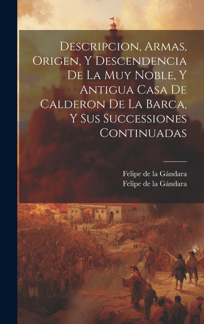 Descripcion, Armas, Origen, Y Descendencia De La Muy Noble, Y Antigua Casa De Calderon De La Barca, Y Sus Successiones Continuadas Descripcion, Armas, Origen, Y Descendencia De La Muy Noble, Y Antigua Casa De Calderon De La Barca, Y Sus Successiones Continuadas