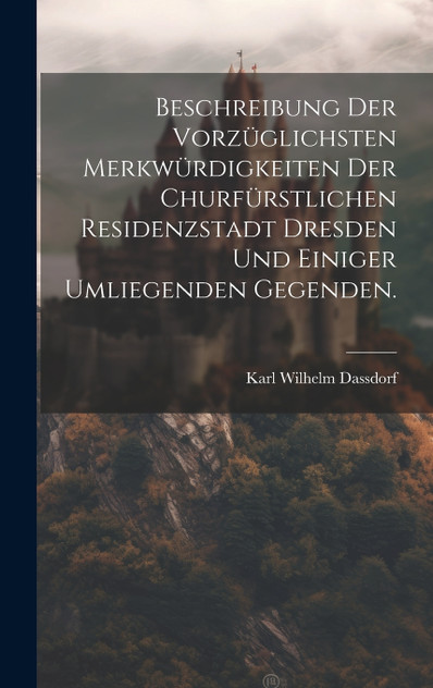 Beschreibung der vorzüglichsten Merkwürdigkeiten der churfürstlichen Residenzstadt Dresden und einiger umliegenden Gegenden. Beschreibung der vorzüglichsten Merkwürdigkeiten der churfürstlichen Residenzstadt Dresden und einiger umliegenden Gegenden.