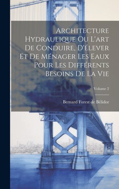 Architecture Hydraulique Ou L'art De Conduire, D'élever Et De Ménager Les Eaux Pour Les Différents Besoins De La Vie; Volume 2 Architecture Hydraulique Ou L'art De Conduire, D'élever Et De Ménager Les Eaux Pour Les Différents Besoins De La Vie; Volume 2