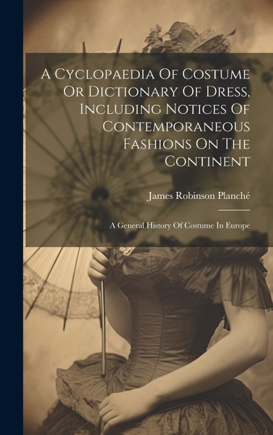 A Cyclopaedia Of Costume Or Dictionary Of Dress, Including Notices Of Contemporaneous Fashions On The Continent A Cyclopaedia Of Costume Or Dictionary Of Dress, Including Notices Of Contemporaneous Fashions On The Continent