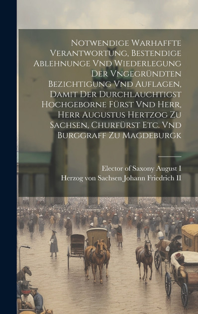 Notwendige Warhaffte Verantwortung, Bestendige Ablehnunge Vnd Wiederlegung Der Vngegründten Bezichtigung Vnd Auflagen, Damit Der Durchlauchtigst Hochgeborne Fürst Vnd Herr, Herr Augustus Hertzog Zu Sachsen, Churfürst Etc. Vnd Burggraff Zu Magdeburgk