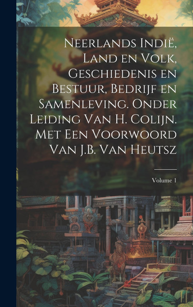 Neerlands Indië, land en volk, geschiedenis en bestuur, bedrijf en samenleving. Onder leiding van H. Colijn. Met een Voorwoord van J.B. Van Heutsz; Volume 1