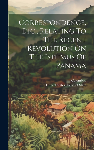 Correspondence, Etc., Relating To The Recent Revolution On The Isthmus Of Panama Correspondence, Etc., Relating To The Recent Revolution On The Isthmus Of Panama