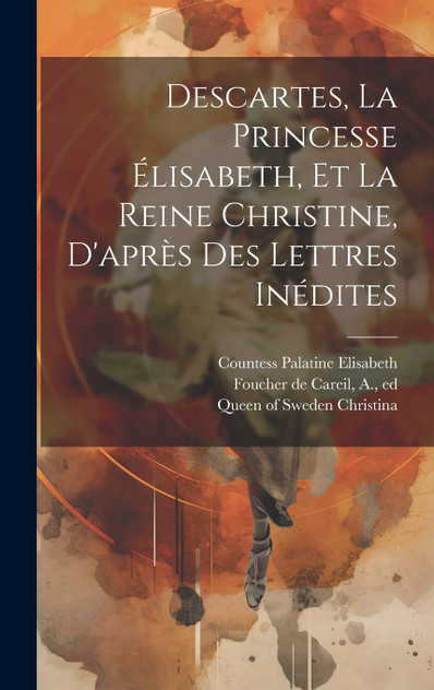 Descartes, La Princesse Élisabeth, Et La Reine Christine, D'après Des Lettres Inédites Descartes, La Princesse Élisabeth, Et La Reine Christine, D'après Des Lettres Inédites