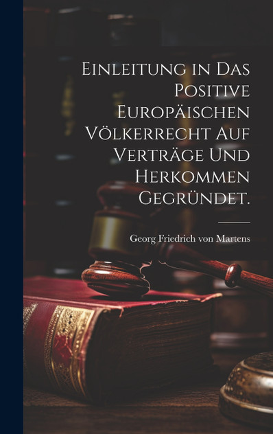Einleitung in das positive Europäischen Völkerrecht auf Verträge und Herkommen gegründet. Einleitung in das positive Europäischen Völkerrecht auf Verträge und Herkommen gegründet.