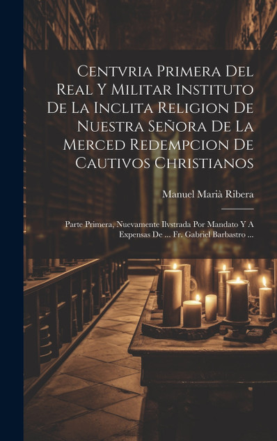 Centvria Primera Del Real Y Militar Instituto De La Inclita Religion De Nuestra Señora De La Merced Redempcion De Cautivos Christianos Centvria Primera Del Real Y Militar Instituto De La Inclita Religion De Nuestra Señora De La Merced Redempcion De Cautivos Christianos