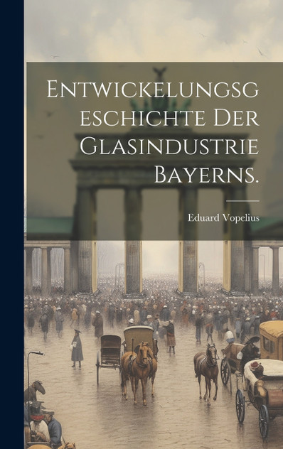 Entwickelungsgeschichte der Glasindustrie Bayerns. Entwickelungsgeschichte der Glasindustrie Bayerns.