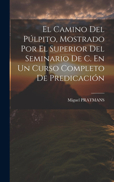 El Camino Del Púlpito, Mostrado Por El Superior Del Seminario De C. En Un Curso Completo De Predicación