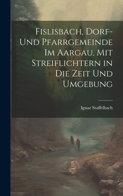 Fislisbach, Dorf- und Pfarrgemeinde im Aargau, mit Streiflichtern in die Zeit und Umgebung Fislisbach, Dorf- und Pfarrgemeinde im Aargau, mit Streiflichtern in die Zeit und Umgebung