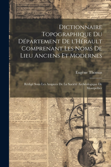 Dictionnaire topographique du département de l'Hérault comprenant les noms de lieu anciens et modernes; rédigé sous les auspices de la Société archéologique de Montpellier Dictionnaire topographique du département de l'Hérault comprenant les noms de lieu anciens et modernes; rédigé sous les auspices de la Société archéologique de Montpellier