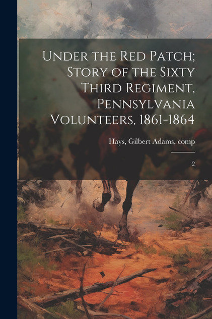 Under the red Patch; Story of the Sixty Third Regiment, Pennsylvania Volunteers, 1861-1864 Under the red Patch; Story of the Sixty Third Regiment, Pennsylvania Volunteers, 1861-1864
