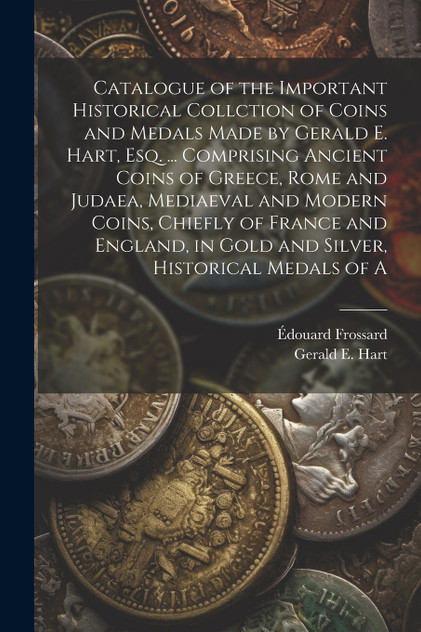 Catalogue of the Important Historical Collction of Coins and Medals Made by Gerald E. Hart, esq. ... Comprising Ancient Coins of Greece, Rome and Judaea, Mediaeval and Modern Coins, Chiefly of France and England, in Gold and Silver, Historical Medal Catalogue of the Important Historical Collction of Coins and Medals Made by Gerald E. Hart, esq. ... Comprising Ancient Coins of Greece, Rome and Judaea, Mediaeval and Modern Coins, Chiefly of France and England, in Gold and Silver, Historical Medal