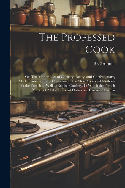The Professed Cook; or, The Modern art of Cookery, Pastry, and Confectionary, Made Plain and Easy. Consisting of the Most Approved Methods in the French as Well as English Cookery. In Which the French Names of all the Different Dishes are Given and The Professed Cook; or, The Modern art of Cookery, Pastry, and Confectionary, Made Plain and Easy. Consisting of the Most Approved Methods in the French as Well as English Cookery. In Which the French Names of all the Different Dishes are Given and