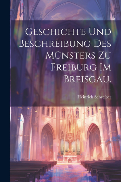 Geschichte und Beschreibung des Münsters zu Freiburg im Breisgau. Geschichte und Beschreibung des Münsters zu Freiburg im Breisgau.