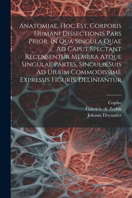 Anatomiae, Hoc Est, Corporis Humani Dissectionis Pars Prior, In Qua Singula Quae Ad Caput Spectant Recensentur Membra Atque Singulae Partes, Singulis Suis Ad Uiuum Commodissimè Expressis Figuris, Deliniantur