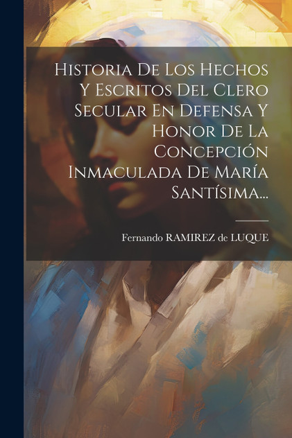 Historia De Los Hechos Y Escritos Del Clero Secular En Defensa Y Honor De La Concepción Inmaculada De María Santísima...