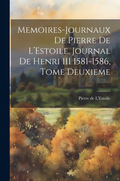 Memoires-Journaux de Pierre de L'Estoile, Journal de Henri III 1581-1586, Tome Deuxieme Memoires-Journaux de Pierre de L'Estoile, Journal de Henri III 1581-1586, Tome Deuxieme