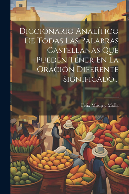 Diccionario Analítico De Todas Las Palabras Castellanas Que Pueden Tener En La Oración Diferente Significado... Diccionario Analítico De Todas Las Palabras Castellanas Que Pueden Tener En La Oración Diferente Significado...