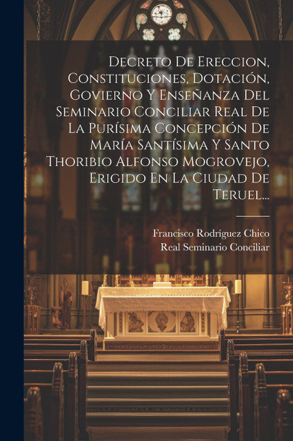 Decreto De Ereccion, Constituciones, Dotación, Govierno Y Enseñanza Del Seminario Conciliar Real De La Purísima Concepción De María Santísima Y Santo Thoribio Alfonso Mogrovejo, Erigido En La Ciudad De Teruel...