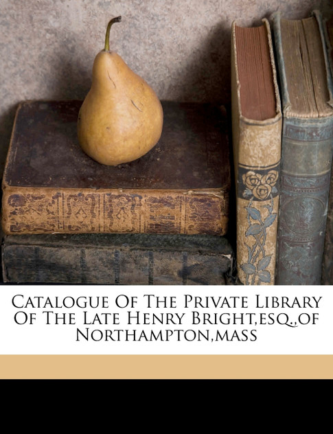 Catalogue of the private library of the late Henry Bright,Esq.,of Northampton,Mass