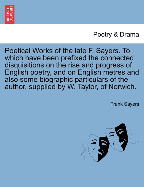 Poetical Works of the late F. Sayers. To which have been prefixed the connected disquisitions on the rise and progress of English poetry, and on English metres and also some biographic particulars of the author, supplied by W. Taylor, of Norwich. Poetical Works of the late F. Sayers. To which have been prefixed the connected disquisitions on the rise and progress of English poetry, and on English metres and also some biographic particulars of the author, supplied by W. Taylor, of Norwich.