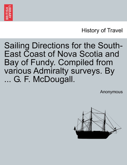 Sailing Directions for the South-East Coast of Nova Scotia and Bay of Fundy. Compiled from various Admiralty surveys. By ... G. F. McDougall. Sailing Directions for the South-East Coast of Nova Scotia and Bay of Fundy. Compiled from various Admiralty surveys. By ... G. F. McDougall.