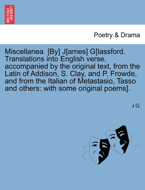 Miscellanea. [By] J[ames] G[lassford. Translations into English verse, accompanied by the original text, from the Latin of Addison, S. Clay, and P. Frowde, and from the Italian of Metastasio, Tasso and others