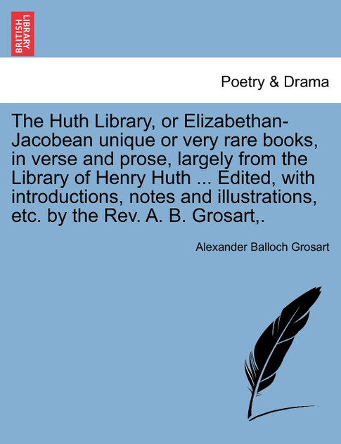 The Huth Library, or Elizabethan-Jacobean unique or very rare books, in verse and prose, largely from the Library of Henry Huth ... Edited, with introductions, notes and illustrations, etc. by the Rev. A. B. Grosart,. The Huth Library, or Elizabethan-Jacobean unique or very rare books, in verse and prose, largely from the Library of Henry Huth ... Edited, with introductions, notes and illustrations, etc. by the Rev. A. B. Grosart,.