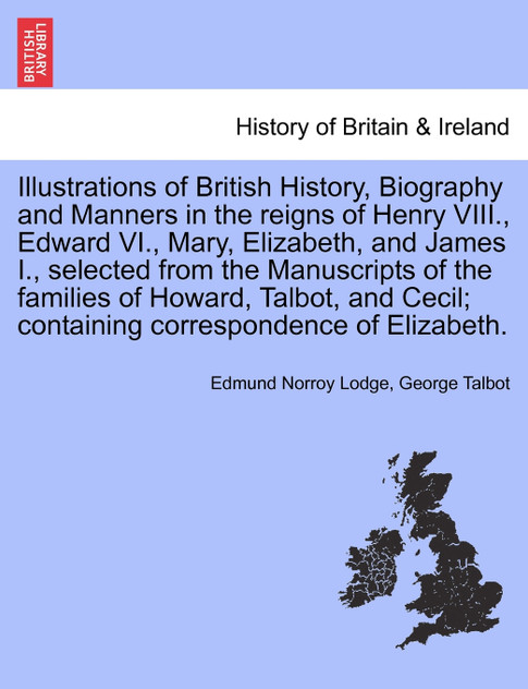 Illustrations of British History, Biography and Manners in the reigns of Henry VIII., Edward VI., Mary, Elizabeth, and James I., selected from the Manuscripts of the families of Howard, Talbot, ... VOL. III, SECOND EDITION Illustrations of British History, Biography and Manners in the reigns of Henry VIII., Edward VI., Mary, Elizabeth, and James I., selected from the Manuscripts of the families of Howard, Talbot, ... VOL. III, SECOND EDITION