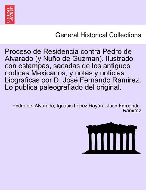 Proceso de Residencia contra Pedro de Alvarado (y Nuño de Guzman). Ilustrado con estampas, sacadas de los antiguos codices Mexicanos, y notas y noticias biograficas por D. José Fernando Ramirez. Lo publica paleografiado del original.
