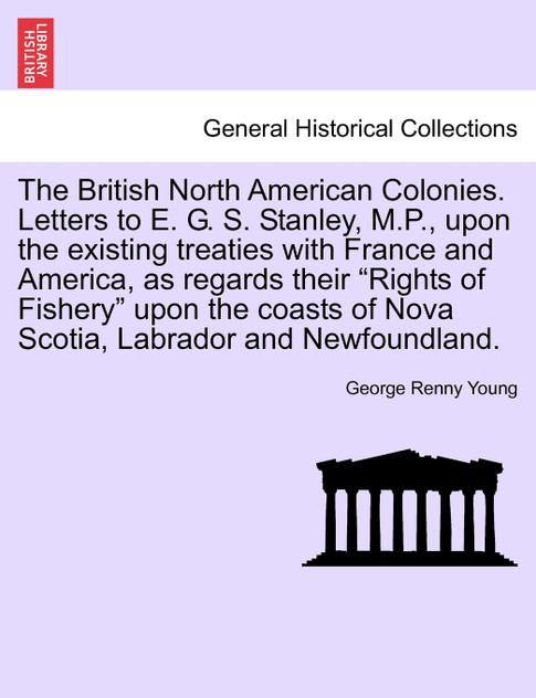 The British North American Colonies. Letters to E. G. S. Stanley, M.P., upon the existing treaties with France and America, as regards their "Rights of Fishery" upon the coasts of Nova Scotia, Labrador and Newfoundland. The British North American Colonies. Letters to E. G. S. Stanley, M.P., upon the existing treaties with France and America, as regards their "Rights of Fishery" upon the coasts of Nova Scotia, Labrador and Newfoundland.