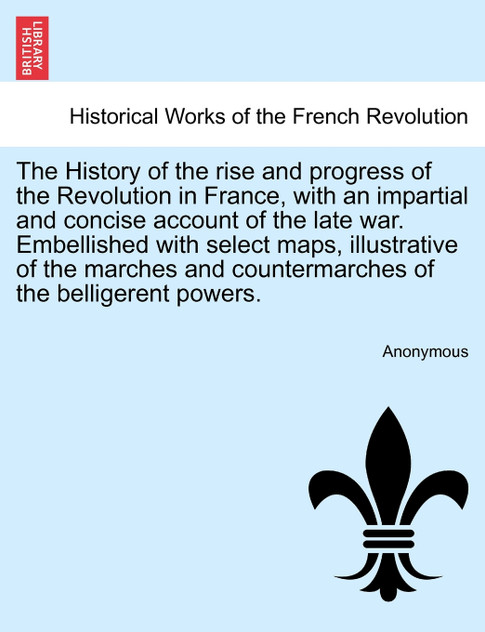 The History of the rise and progress of the Revolution in France, with an impartial and concise account of the late war. Embellished with select maps, illustrative of the marches and countermarches of the belligerent powers. Volume I.