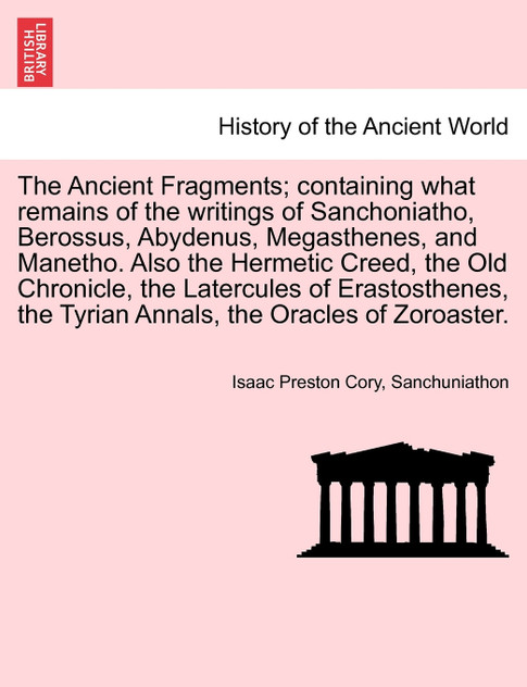 The Ancient Fragments; containing what remains of the writings of Sanchoniatho, Berossus, Abydenus, Megasthenes, and Manetho. Also the Hermetic Creed, the Old Chronicle, the Latercules of Erastosthenes, the Tyrian Annals, the Oracles of Zoroaster.