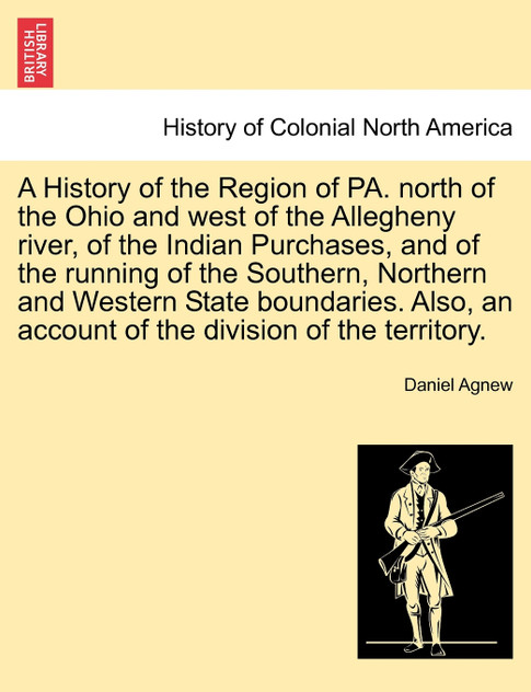 A History of the Region of PA. north of the Ohio and west of the Allegheny river, of the Indian Purchases, and of the running of the Southern, Northern and Western State boundaries. Also, an account of the division of the territory. A History of the Region of PA. north of the Ohio and west of the Allegheny river, of the Indian Purchases, and of the running of the Southern, Northern and Western State boundaries. Also, an account of the division of the territory.