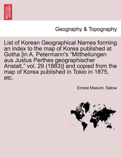 List of Korean Geographical Names forming an index to the map of Korea published at Gotha [in A. Petermann's "Mittheilungen aus Justus Perthes geographischer Anstalt," vol. 29 (1883)] and copied from the map of Korea published in Tokio in 1875, etc.