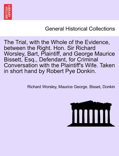 The Trial, with the Whole of the Evidence, between the Right. Hon. Sir Richard Worsley, Bart, Plaintiff, and George Maurice Bissett, Esq., Defendant, for Criminal Conversation with the Plaintiff's Wife. Taken in short hand by Robert Pye Donkin.
