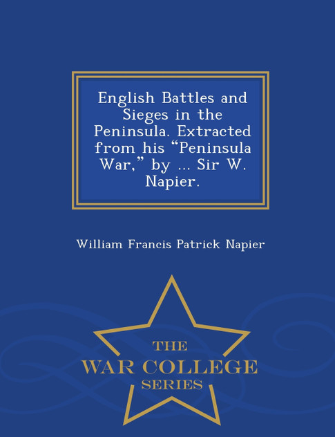 English Battles and Sieges in the Peninsula. Extracted from his "Peninsula War," by ... Sir W. Napier. - War College Series English Battles and Sieges in the Peninsula. Extracted from his "Peninsula War," by ... Sir W. Napier. - War College Series