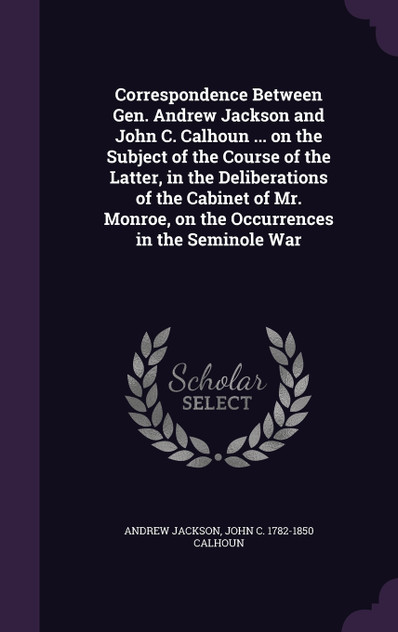Correspondence Between Gen. Andrew Jackson and John C. Calhoun ... on the Subject of the Course of the Latter, in the Deliberations of the Cabinet of Mr. Monroe, on the Occurrences in the Seminole War Correspondence Between Gen. Andrew Jackson and John C. Calhoun ... on the Subject of the Course of the Latter, in the Deliberations of the Cabinet of Mr. Monroe, on the Occurrences in the Seminole War