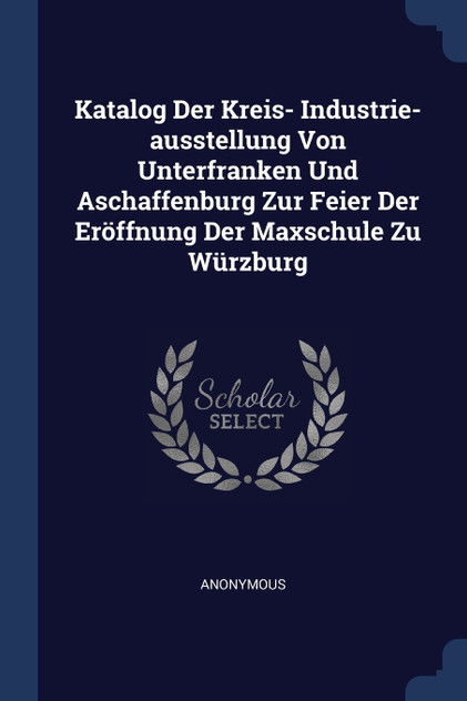 Katalog Der Kreis- Industrie-ausstellung Von Unterfranken Und Aschaffenburg Zur Feier Der Eröffnung Der Maxschule Zu Würzburg Katalog Der Kreis- Industrie-ausstellung Von Unterfranken Und Aschaffenburg Zur Feier Der Eröffnung Der Maxschule Zu Würzburg